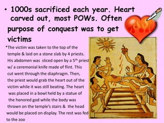 • 1000s sacrificed each year. Heart
  carved out, most POWs. Often
 purpose of conquest was to get
 victims
*The victim was taken to the top of the
 temple & laid on a stone slab by 4 priests.
 His abdomen was sliced open by a 5th priest
 w/ a ceremonial knife made of flint. This
 cut went through the diaphragm. Then,
 the priest would grab the heart out of the
 victim while it was still beating. The heart
  was placed in a bowl held by a statue of
  the honored god while the body was
 thrown on the temple’s stairs & the head
would be placed on display. The rest was fed
to the zoo
 