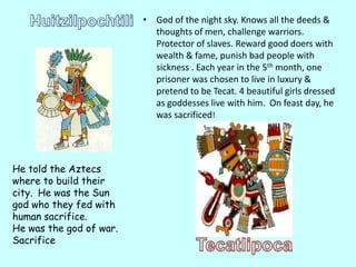 • God of the night sky. Knows all the deeds &
                           thoughts of men, challenge warriors.
                           Protector of slaves. Reward good doers with
                           wealth & fame, punish bad people with
                           sickness . Each year in the 5th month, one
                           prisoner was chosen to live in luxury &
                           pretend to be Tecat. 4 beautiful girls dressed
                           as goddesses live with him. On feast day, he
                           was sacrificed!




He told the Aztecs
where to build their
city. He was the Sun
god who they fed with
human sacrifice.
He was the god of war.
Sacrifice
 