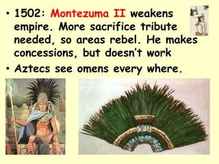 • 1502: Montezuma II weakens
  empire. More sacrifice tribute
  needed, so areas rebel. He makes
  concessions, but doesn’t work
• Aztecs see omens every where.
•
 