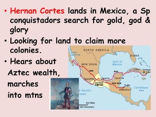 • Hernan Cortes lands in Mexico, a Sp
  conquistadors search for gold, god &
  glory
• Looking for land to claim more
  colonies.
• Hears about
 Aztec wealth,
 marches
 into mtns
 