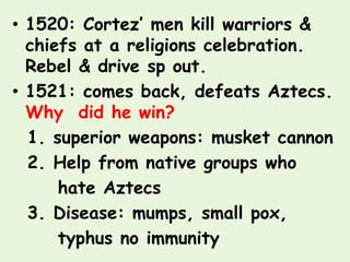 • 1520: Cortez’ men kill warriors &
  chiefs at a religions celebration.
  Rebel & drive sp out.
• 1521: comes back, defeats Aztecs.
  Why did he win?
  1. superior weapons: musket cannon
  2. Help from native groups who
      hate Aztecs
  3. Disease: mumps, small pox,
      typhus no immunity
 