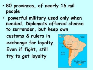 • 80 provinces, of nearly 16 mil
  people
• powerful military used only when
  needed. Diplomats offered chance
  to surrender, but keep own
  customs & rulers in
  exchange for loyalty.
  Even if fight, still
  try to get loyalty
 