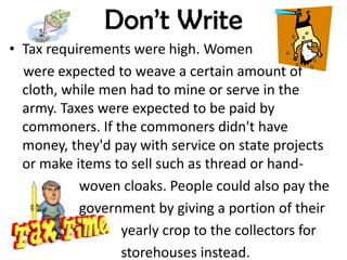 Don’t Write
• Tax requirements were high. Women
  were expected to weave a certain amount of
  cloth, while men had to mine or serve in the
  army. Taxes were expected to be paid by
  commoners. If the commoners didn't have
  money, they'd pay with service on state projects
  or make items to sell such as thread or hand-
           woven cloaks. People could also pay the
           government by giving a portion of their
                 yearly crop to the collectors for
                 storehouses instead.
 