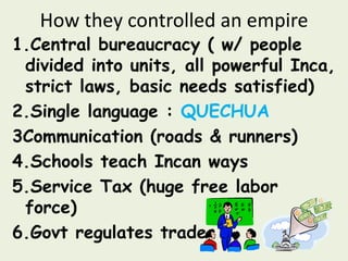 How they controlled an empire
1.Central bureaucracy ( w/ people
 divided into units, all powerful Inca,
 strict laws, basic needs satisfied)
2.Single language : QUECHUA
3Communication (roads & runners)
4.Schools teach Incan ways
5.Service Tax (huge free labor
 force)
6.Govt regulates trade
 