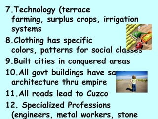 7.Technology (terrace
 farming, surplus crops, irrigation
 systems
8.Clothing has specific
 colors, patterns for social classes
9.Built cities in conquered areas
10.All govt buildings have same
 architecture thru empire
11.All roads lead to Cuzco
12. Specialized Professions
 (engineers, metal workers, stone
 