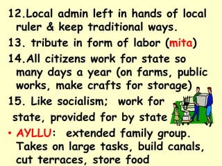 12.Local admin left in hands of local
  ruler & keep traditional ways.
13. tribute in form of labor (mita)
14.All citizens work for state so
  many days a year (on farms, public
  works, make crafts for storage)
15. Like socialism; work for
 state, provided for by state
• AYLLU: extended family group.
  Takes on large tasks, build canals,
  cut terraces, store food
 