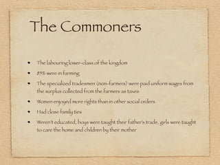 The Commoners

The labouring lower-class of the kingdom

85% were in farming

The specialized tradesmen (non-farmers) were paid uniform wages from
the surplus collected from the farmers as taxes

Women enjoyed more rights than in other social orders

Had close family ties

Weren’t educated, boys were taught their father’s trade, girls were taught
to care the home and children by their mother
 