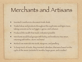 Merchants and Artisans
 Invented Cuneiform to document trade deals

 Traded ideas and products throughout the euphrates and tigris rivers,
 taking caravans as far as Egypt, Cyprus, and Lebanon

 Produced the wealth that made civilization possible

 Merchants would lead groups with barley and textiles to Asia minor,
 returning with timber, stone and metal

 Worked raw materials into tools, weapons, and jewellery

 T keep track of trade, they invented calendars, that were based on the
  o
 cycle of the moon (included 12 months, leaps years, and a zodiac)
 