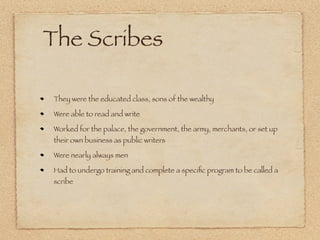 The Scribes

They were the educated class, sons of the wealthy

Were able to read and write

Worked for the palace, the government, the army, merchants, or set up
their own business as public writers

Were nearly always men

Had to undergo training and complete a speciﬁc program to be called a
scribe
 