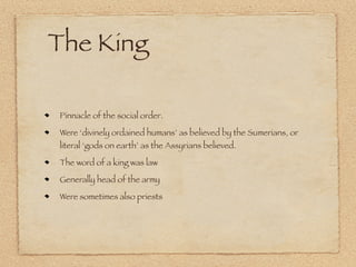 The King

Pinnacle of the social order.

Were ‘divinely ordained humans’ as believed by the Sumerians, or
literal ‘gods on earth’ as the Assyrians believed.

The word of a king was law

Generally head of the army

Were sometimes also priests
 