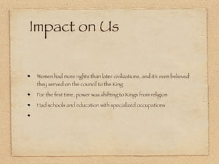 Impact on Us


Women had more rights than later civilizations, and it’s even believed
they served on the council to the King

For the ﬁrst time, power was shifting to Kings from religion

Had schools and education with specialized occupations
 