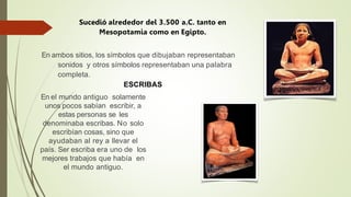 Sucedió alrededor del 3.500 a.C. tanto en
Mesopotamia como en Egipto.
En ambos sitios, los símbolos que dibujaban representaban
sonidos y otros símbolos representaban una palabra
completa.
ESCRIBAS
En el mundo antiguo solamente
unos pocos sabían escribir, a
estas personas se les
denominaba escribas. No solo
escribían cosas, sino que
ayudaban al rey a llevar el
país. Ser escriba era uno de los
mejores trabajos que había en
el mundo antiguo.
 