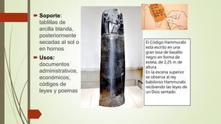  Soporte:
tablillas de
arcilla blanda,
posteriormente
secadas al sol o
en hornos
 Usos:
documentos
administrativos,
económicos,
códigos de
leyes y poemas
El Código Hammurabi
está escrito en una
gran losa de basalto
negro en forma de
estela, de 2,25 m de
altura.
En la escena superior
se observa al rey
babilonio Hammurabi
recibiendo las leyes de
un Dios sentado
 