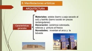 8. Manifestaciones artísticas
ARQUITECTURA
Características
generales
Materiales: adobe (barro y paja secado al
sol) y ladrillo (barro cocido en piezas
rectangulares)
Decoración: cerámica coloreada,
relieves y pintura al fresco
Novedades: inventan el arco y la
bóveda
 