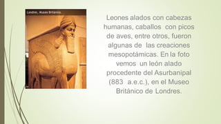 Leones alados con cabezas
humanas, caballos con picos
de aves, entre otros, fueron
algunas de las creaciones
mesopotámicas. En la foto
vemos un león alado
procedente del Asurbanipal
(883 a.e.c.), en el Museo
Británico de Londres.
 