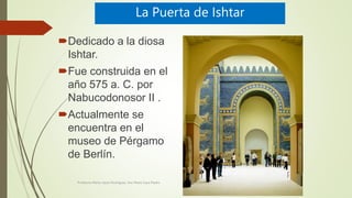 La Puerta de Ishtar
Dedicado a la diosa
Ishtar.
Fue construida en el
año 575 a. C. por
Nabucodonosor II .
Actualmente se
encuentra en el
museo de Pérgamo
de Berlín.
Profesora Marta López Rodríguez, Ave María Casa Madre
 