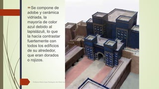 Se compone de
adobe y cerámica
vidriada, la
mayoría de color
azul debido al
lapislázuli, lo que
la hacía contrastar
fuertemente con
todos los edificios
de su alrededor,
que eran dorados
o rojizos.
Profesora Marta López Rodríguez, Ave María Casa Madre
 