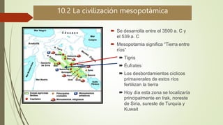 10.2 La civilización mesopotámica
 Se desarrolla entre el 3500 a. C y
el 539 a. C
 Mesopotamia significa “Tierra entre
ríos”
 Tigris
 Éufrates
 Los desbordamientos cíclicos
primaverales de estos ríos
fertilizan la tierra
 Hoy día esta zona se localizaría
principalmente en Irak, noreste
de Siria, sureste de Turquía y
Kuwait
 