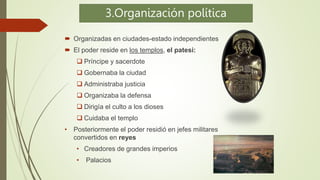 3.Organización política
 Organizadas en ciudades-estado independientes
 El poder reside en los templos, el patesi:
 Príncipe y sacerdote
 Gobernaba la ciudad
 Administraba justicia
 Organizaba la defensa
 Dirigía el culto a los dioses
 Cuidaba el templo
• Posteriormente el poder residió en jefes militares
convertidos en reyes
• Creadores de grandes imperios
• Palacios
 