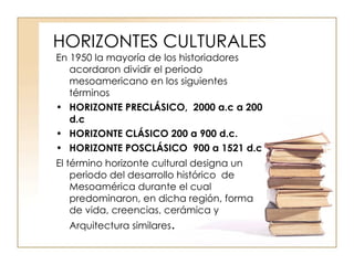 HORIZONTES CULTURALES En 1950 la mayoría de los historiadores acordaron dividir el periodo mesoamericano en los siguientes términos  HORIZONTE PRECLÁSICO,  2000 a.c a 200 d.c HORIZONTE CLÁSICO 200 a 900 d.c. HORIZONTE POSCLÁSICO  900 a 1521 d.c El término horizonte cultural designa un periodo del desarrollo histórico  de Mesoamérica durante el cual predominaron, en dicha región, forma de vida, creencias, cerámica y Arquitectura similares . 