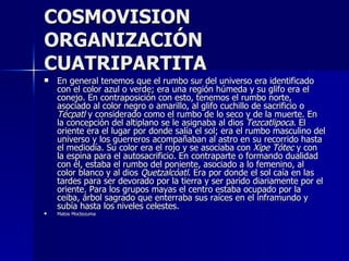 COSMOVISION
ORGANIZACIÓN
CUATRIPARTITA
   En general tenemos que el rumbo sur del universo era identificado
    con el color azul o verde; era una región húmeda y su glifo era el
    conejo. En contraposición con esto, tenemos el rumbo norte,
    asociado al color negro o amarillo, al glifo cuchillo de sacrificio o
    Técpatl y considerado como el rumbo de lo seco y de la muerte. En
    la concepción del altiplano se le asignaba al dios Tezcatlipoca. El
    oriente era el lugar por donde salía el sol; era el rumbo masculino del
    universo y los guerreros acompañaban al astro en su recorrido hasta
    el mediodía. Su color era el rojo y se asociaba con Xipe Tótec y con
    la espina para el autosacrificio. En contraparte o formando dualidad
    con él, estaba el rumbo del poniente, asociado a lo femenino, al
    color blanco y al dios Quetzalcóatl. Era por donde el sol caía en las
    tardes para ser devorado por la tierra y ser parido diariamente por el
    oriente. Para los grupos mayas el centro estaba ocupado por la
    ceiba, árbol sagrado que enterraba sus raíces en el inframundo y
    subía hasta los niveles celestes.
   Matos Moctezuma
 