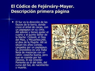 El Códice de Fejérváry-Mayer.
Descripción primera página

   El Sur es la dirección de las
    fauces de la tierra, donde
    crece el árbol de cacao, con
    un papagayo en su cima.
    Alli adoran y tienen poder el
    cuarto y el quinto Señor de
    la Noche: Cinteotl, el Dios
    del Maiz, y Micuantecuhtli,
    el dios de la Muerte. Allí se
    sitúan los años Conejo,
    cargados por un papagayo.
    Su pronóstico es una mata
    llena de mazorcas con un
    ratón: cosecha buena, pero
    que es comida por los
    ratones. El eje Oriente-
    Poniente es el del delo, del
    curso del Sol, de nacimiento
    y muerte.
 