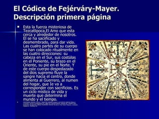 El Códice de Fejérváry-Mayer.
Descripción primera página
    Esta la fuerza misteriosa de
     Tezcatlipoca,El Amo que esta
     cerca y alrededor de nosotros.
     El se ha saciificado y
     desmembrado, para dar vida.
     Las cualro partes de su cuerpo
     se han colocado ritualmente en
     las cuatro direcciones: su
     cabeza en el Sur, sus costülas
     en el Poniente, su brazo en el
     Oriente, su pie en el Norte. Y
     de este cuerpo despedazado
     del dios supremo fluye la
     sangre hacia el centro, donde
     alimenta al Guerrero, al numen
     del hogar, que Ie va a
     corresponder con sacrificios. Es
     un ciclo místico de vida y
     muerte que determina el
     mundo y el tiempo.
    FERDINAND ANDERS (Vieira) / MAARTEN JANSEN (Leiden) LUIS REYES GARCIA (México)
     (Comisión Técnica Investigadora) EL LIBRO DE TEZCATLIPOCA, SENOR DEL TEEMPO libro
     explicative del llamado CÓDICE FEJÉRVÂRY-MAYER M/12014, Free Public Museum, Liverpool,
     Inglaterra. 1994Pág 181
 