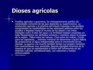 Dioses agrícolas
   Pueblos agrícolas y guerreros, los mesoamericanos partían de
    necesidades comunes de las que dependía su supervivencia. La
    producción agrícola y la práctica del tributo impuesto a los pueblos
    conquistados se manifestaban en las relaciones políticas entre los
    pueblos y llegaban hasta el mundo de los dioses y los mitos.
    Deidades como el dios del agua y la fertilidad estaban presentes en
    toda Mesoamérica con atributos similares y nombres según la lengua
    de la región: Tláloc entre los nahuas, Chac entre los mayas, Cocijo
    para los zapotecas..., distintas maneras de denominar a quien habría
    de proporcionar el agua indispensable para el crecimiento de las
    plantas. La guerra y la muerte también tenían sus propios númenes
    con características muy parecidas. Buenos ejemplos tenemos de la
    manera en que se representaba al Señor del Inframundo en las
    distintas culturas: semidescarnado, con calaveras y huesos
    entrecruzados
   Matos Moctezuma
 