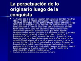 La perpetuación de lo
originario luego de la
conquista
   “…Y luego casi a la par en Tlacallan comenzaron a derribar y destruir
    ídolos, y a poner la imagen del crucifijo, y hallaron la imagen de
    Jesucristo crucificado y de su bendita madre puestas entre sus ídolos
    ahora que los cristianos se las habían dado, pensando que a ellas
    solas adorarían; o fue que, ellos como tenían cien dioses, querían
    tener ciento y uno; pero bien sabían los frailes que los indios
    adoraban lo que solían. Entonces vieron que tenían algunas
    imágenes en sus altares, junto con sus demonios e ídolos; y en otras
    partes la imagen patente y el ídolo escondido, o detrás de un
    paramento, o tras la pared, o dentro del altar [...] yendo la cosa
    adelante, para hacer las iglesias comenzaron a echar mano de sus
    teocallis [templos] para sacar de ellos piedra y madera, y de esta
    manera quedaron desollados y derribados; y lo ídolos de piedra, de
    los cuales había infinito, no sólo escaparon quebrados y hechos
    pedazos, pero vinieron a servir de cimientos para las iglesias; y como
    había algunos muy grandes, venían lo mejor del mundo para
    cimiento de tan grandes y santas obras…”
   Fray Toribio de Benavente Motolinía, Memoriales,México, UNAM, 1971
 