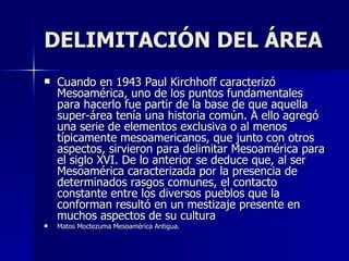 DELIMITACIÓN DEL ÁREA
   Cuando en 1943 Paul Kirchhoff caracterizó
    Mesoamérica, uno de los puntos fundamentales
    para hacerlo fue partir de la base de que aquella
    super-área tenía una historia común. A ello agregó
    una serie de elementos exclusiva o al menos
    típicamente mesoamericanos, que junto con otros
    aspectos, sirvieron para delimitar Mesoamérica para
    el siglo XVI. De lo anterior se deduce que, al ser
    Mesoamérica caracterizada por la presencia de
    determinados rasgos comunes, el contacto
    constante entre los diversos pueblos que la
    conforman resultó en un mestizaje presente en
    muchos aspectos de su cultura
   Matos Moctezuma Mesoamérica Antigua.
 