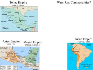 Toltec Empire 
Aztec Empire 
1200-1521 
Mayan Empire 
250 B.C.E.-900 C.E. 
968 C.E. - 1150? 
Warm Up: Commonalities? 
Incan Empire 
1438 C.E. - 1535 
 