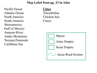Map Label from pg. 23 in Atlas 
Pacific Ocean Cities 
Atlantic Ocean Tenochtitlan 
North America Chichen Itza 
South America Cuzco 
Mesoamerica 
Gulf of Mexico 
Amazon River 
Andes Mountains 
Yucatan Peninsula 
Caribbean Sea 
Mayas 
Aztec Empire 
Incan Empire 
Incan Road System 
 