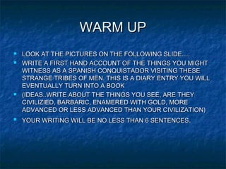 WARM UPWARM UP
 LOOK AT THE PICTURES ON THE FOLLOWING SLIDE….LOOK AT THE PICTURES ON THE FOLLOWING SLIDE….
 WRITE A FIRST HAND ACCOUNT OF THE THINGS YOU MIGHTWRITE A FIRST HAND ACCOUNT OF THE THINGS YOU MIGHT
WITNESS AS A SPANISH CONQUISTADOR VISITING THESEWITNESS AS A SPANISH CONQUISTADOR VISITING THESE
STRANGE TRIBES OF MEN. THIS IS A DIARY ENTRY YOU WILLSTRANGE TRIBES OF MEN. THIS IS A DIARY ENTRY YOU WILL
EVENTUALLY TURN INTO A BOOKEVENTUALLY TURN INTO A BOOK
 (IDEAS..WRITE ABOUT THE THINGS YOU SEE, ARE THEY(IDEAS..WRITE ABOUT THE THINGS YOU SEE, ARE THEY
CIVILIZIED, BARBARIC, ENAMERED WITH GOLD, MORECIVILIZIED, BARBARIC, ENAMERED WITH GOLD, MORE
ADVANCED OR LESS ADVANCED THAN YOUR CIVILIZATION)ADVANCED OR LESS ADVANCED THAN YOUR CIVILIZATION)

YOUR WRITING WILL BE NO LESS THAN 6 SENTENCESYOUR WRITING WILL BE NO LESS THAN 6 SENTENCES..
 