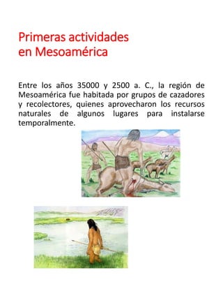 Primeras actividades
en Mesoamérica
Entre los años 35000 y 2500 a. C., la región de
Mesoamérica fue habitada por grupos de cazadores
y recolectores, quienes aprovecharon los recursos
naturales de algunos lugares para instalarse
temporalmente.
 