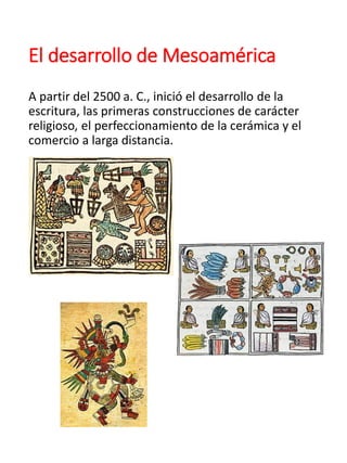 El desarrollo de Mesoamérica
A partir del 2500 a. C., inició el desarrollo de la
escritura, las primeras construcciones de carácter
religioso, el perfeccionamiento de la cerámica y el
comercio a larga distancia.
 