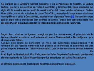 Así surgiría en el Altiplano Central mexicano, y en la Península de Yucatán, la Cultura
Tolteca, que tuvo sus centros en T...