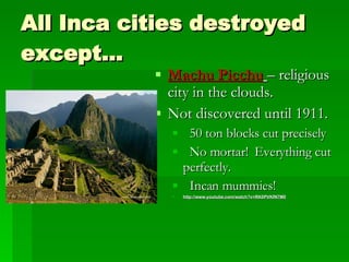 All Inca cities destroyed except… Machu Picchu   – religious city in the clouds.  Not discovered until 1911. 50 ton blocks cut precisely No mortar!  Everything cut perfectly. Incan mummies! http://www.youtube.com/watch?v=RK0PVKfN7M0 