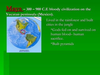 Maya  – 300 – 900 C.E bloody civilization on the Yucatan peninsula (Mexico). Lived in the rainforest and built cities in the jungle *Gods fed on and survived on human blood– human sacrifice. *Built pyramids 