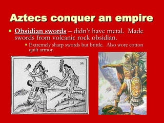 Aztecs conquer an empire Obsidian swords  – didn’t have metal.  Made swords from volcanic rock obsidian.  Extremely sharp swords but brittle.  Also wore cotton quilt armor. 