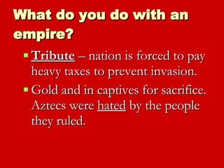 What do you do with an empire? Tribute  – nation is forced to pay heavy taxes to prevent invasion.  Gold and in captives for sacrifice.  Aztecs were  hated  by the people they ruled. 