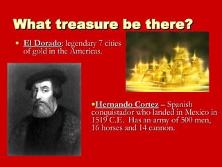 What treasure be there? El Dorado : legendary 7 cities of gold in the Americas. Hernando Cortez  – Spanish conquistador who landed in Mexico in 1519 C.E.  Has an army of 500 men, 16 horses and 14 cannon.  