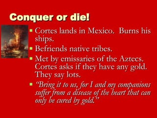 Conquer or die! Cortes lands in Mexico.  Burns his ships. Befriends native tribes. Met by emissaries of the Aztecs.  Cortes asks if they have any gold.  They say lots. “ Bring it to us, for I and my companions suffer from a disease of the heart that can only be cured by gold.” 