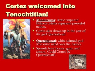 Cortez welcomed into Tenochtitlan! Montezuma : Aztec emperor!  Believes whites represent powerful nation.  Cortes also shows up in the year of the god Quetzalcoatl Quetzalcoatl : white skinned god who once ruled over the Aztecs.  Spanish have horses, guns, and armor.  Could Cortes be Quetzalcoatl?  