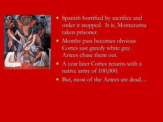 Spanish horrified by sacrifice and order it stopped.  It is. Montezuma taken prisoner. Months pass becomes obvious Cortes just greedy white guy.  Aztecs chase them out. A year later Cortes returns with a native army of 100,000.  But, most of the Aztecs are dead… 