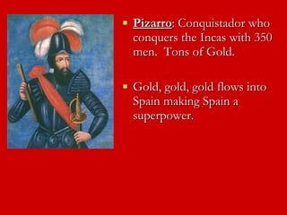 Pizarro : Conquistador who conquers the Incas with 350 men.  Tons of Gold. Gold, gold, gold flows into Spain making Spain a superpower.  