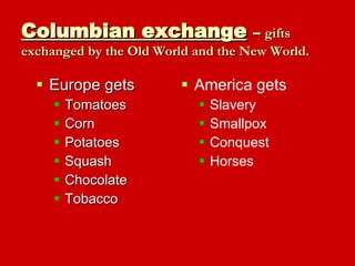 Columbian exchange   –  gifts exchanged by the Old World and the New World. Europe gets Tomatoes Corn Potatoes Squash Chocolate Tobacco America gets Slavery Smallpox Conquest Horses 
