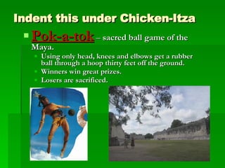 Indent this under Chicken-Itza Pok-a-tok  –  sacred ball game of the Maya.  Using only head, knees and elbows get a rubber ball through a hoop thirty feet off the ground.  Winners win great prizes.  Losers are sacrificed. 