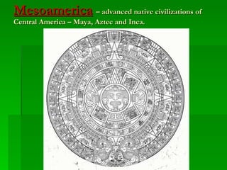 Mesoamerica   – advanced native civilizations of Central America – Maya, Aztec and Inca. 