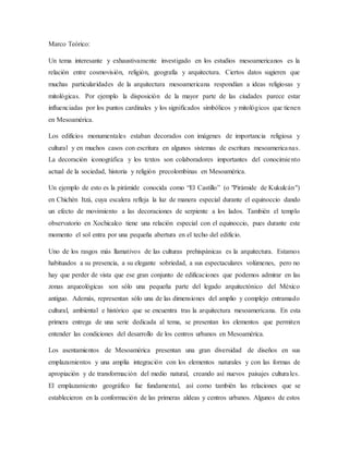Marco Teórico:
Un tema interesante y exhaustivamente investigado en los estudios mesoamericanos es la
relación entre cosmovisión, religión, geografía y arquitectura. Ciertos datos sugieren que
muchas particularidades de la arquitectura mesoamericana respondían a ideas religiosas y
mitológicas. Por ejemplo la disposición de la mayor parte de las ciudades parece estar
influenciadas por los puntos cardinales y los significados simbólicos y mitológicos que tienen
en Mesoamérica.
Los edificios monumentales estaban decorados con imágenes de importancia religiosa y
cultural y en muchos casos con escritura en algunos sistemas de escritura mesoamericanas.
La decoración iconográfica y los textos son colaboradores importantes del conocimiento
actual de la sociedad, historia y religión precolombinas en Mesoamérica.
Un ejemplo de esto es la pirámide conocida como “El Castillo” (o "Pirámide de Kukulcán")
en Chichén Itzá, cuya escalera refleja la luz de manera especial durante el equinoccio dando
un efecto de movimiento a las decoraciones de serpiente a los lados. También el templo
observatorio en Xochicalco tiene una relación especial con el equinoccio, pues durante este
momento el sol entra por una pequeña abertura en el techo del edificio.
Uno de los rasgos más llamativos de las culturas prehispánicas es la arquitectura. Estamos
habituados a su presencia, a su elegante sobriedad, a sus espectaculares volúmenes, pero no
hay que perder de vista que ese gran conjunto de edificaciones que podemos admirar en las
zonas arqueológicas son sólo una pequeña parte del legado arquitectónico del México
antiguo. Además, representan sólo una de las dimensiones del amplio y complejo entramado
cultural, ambiental e histórico que se encuentra tras la arquitectura mesoamericana. En esta
primera entrega de una serie dedicada al tema, se presentan los elementos que permiten
entender las condiciones del desarrollo de los centros urbanos en Mesoamérica.
Los asentamientos de Mesoamérica presentan una gran diversidad de diseños en sus
emplazamientos y una amplia integración con los elementos naturales y con las formas de
apropiación y de transformación del medio natural, creando así nuevos paisajes culturales.
El emplazamiento geográfico fue fundamental, así como también las relaciones que se
establecieron en la conformación de las primeras aldeas y centros urbanos. Algunos de estos
 