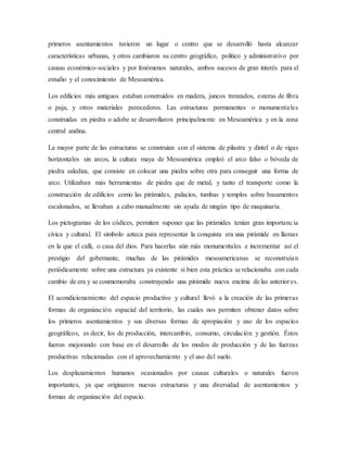 primeros asentamientos tuvieron un lugar o centro que se desarrolló hasta alcanzar
características urbanas, y otros cambiaron su centro geográfico, político y administrativo por
causas económico-sociales y por fenómenos naturales, ambos sucesos de gran interés para el
estudio y el conocimiento de Mesoamérica.
Los edificios más antiguos estaban construidos en madera, juncos trenzados, esteras de fibra
o paja, y otros materiales perecederos. Las estructuras permanentes o monumentales
construidas en piedra o adobe se desarrollaron principalmente en Mesoamérica y en la zona
central andina.
La mayor parte de las estructuras se construían con el sistema de pilastra y dintel o de vigas
horizontales sin arcos, la cultura maya de Mesoamérica empleó el arco falso o bóveda de
piedra salediza, que consiste en colocar una piedra sobre otra para conseguir una forma de
arco. Utilizaban más herramientas de piedra que de metal, y tanto el transporte como la
construcción de edificios como las pirámides, palacios, tumbas y templos sobre basamentos
escalonados, se llevaban a cabo manualmente sin ayuda de ningún tipo de maquinaria.
Los pictogramas de los códices, permiten suponer que las pirámides tenían gran importancia
cívica y cultural. El símbolo azteca para representar la conquista era una pirámide en llamas
en la que el calli, o casa del dios. Para hacerlas aún más monumentales e incrementar así el
prestigio del gobernante, muchas de las pirámides mesoamericanas se reconstruían
periódicamente sobre una estructura ya existente si bien esta práctica se relacionaba con cada
cambio de era y se conmemoraba construyendo una pirámide nueva encima de las anteriores.
El acondicionamiento del espacio productivo y cultural llevó a la creación de las primeras
formas de organización espacial del territorio, las cuales nos permiten obtener datos sobre
los primeros asentamientos y sus diversas formas de apropiación y uso de los espacios
geográficos, es decir, los de producción, intercambio, consumo, circulación y gestión. Éstos
fueron mejorando con base en el desarrollo de los modos de producción y de las fuerzas
productivas relacionadas con el aprovechamiento y el uso del suelo.
Los desplazamientos humanos ocasionados por causas culturales o naturales fueron
importantes, ya que originaron nuevas estructuras y una diversidad de asentamientos y
formas de organización del espacio.
 